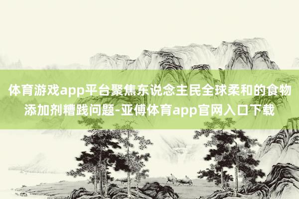 体育游戏app平台聚焦东说念主民全球柔和的食物添加剂糟践问题-亚傅体育app官网入口下载