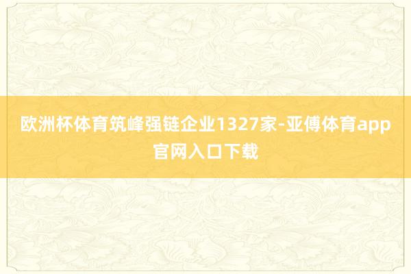 欧洲杯体育筑峰强链企业1327家-亚傅体育app官网入口下载