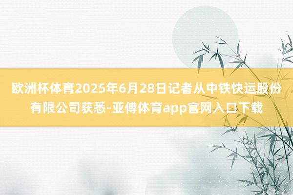 欧洲杯体育2025年6月28日记者从中铁快运股份有限公司获悉-亚傅体育app官网入口下载