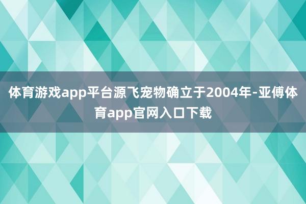 体育游戏app平台源飞宠物确立于2004年-亚傅体育app官网入口下载
