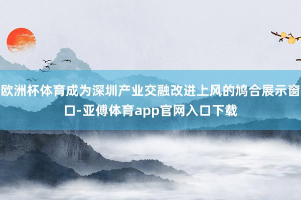 欧洲杯体育成为深圳产业交融改进上风的鸠合展示窗口-亚傅体育app官网入口下载
