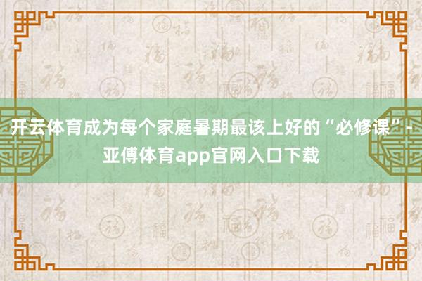 开云体育成为每个家庭暑期最该上好的“必修课”-亚傅体育app官网入口下载