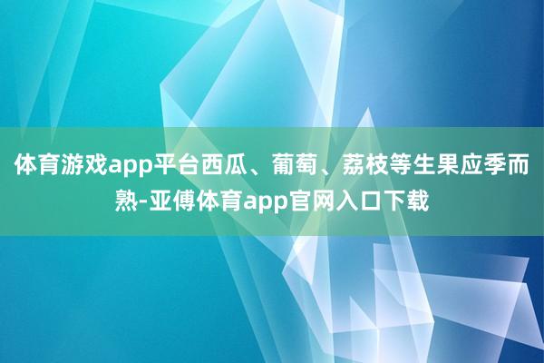 体育游戏app平台西瓜、葡萄、荔枝等生果应季而熟-亚傅体育app官网入口下载