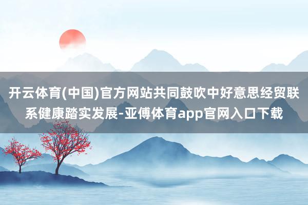 开云体育(中国)官方网站共同鼓吹中好意思经贸联系健康踏实发展-亚傅体育app官网入口下载