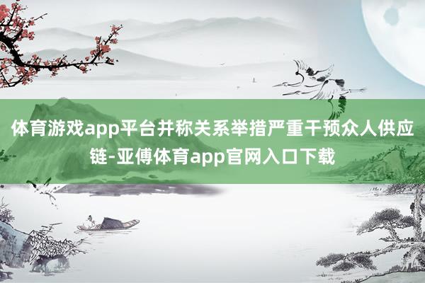 体育游戏app平台并称关系举措严重干预众人供应链-亚傅体育app官网入口下载