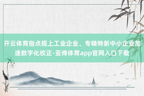 开云体育指点规上工业企业、专精特新中小企业加速数字化校正-亚傅体育app官网入口下载