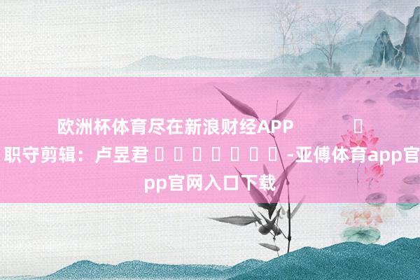 欧洲杯体育尽在新浪财经APP            						职守剪辑：卢昱君 							-亚傅体育app官网入口下载