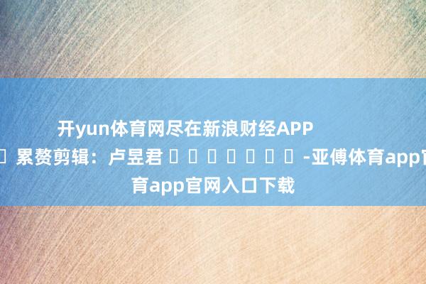 开yun体育网尽在新浪财经APP            						累赘剪辑：卢昱君 							-亚傅体育app官网入口下载