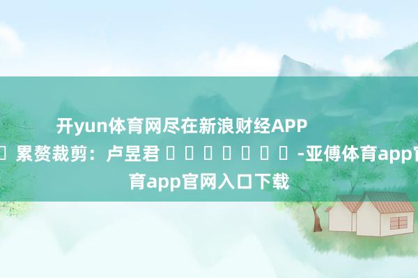 开yun体育网尽在新浪财经APP            						累赘裁剪：卢昱君 							-亚傅体育app官网入口下载