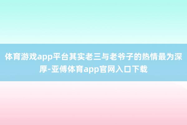 体育游戏app平台其实老三与老爷子的热情最为深厚-亚傅体育app官网入口下载