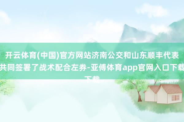 开云体育(中国)官方网站济南公交和山东顺丰代表共同签署了战术配合左券-亚傅体育app官网入口下载