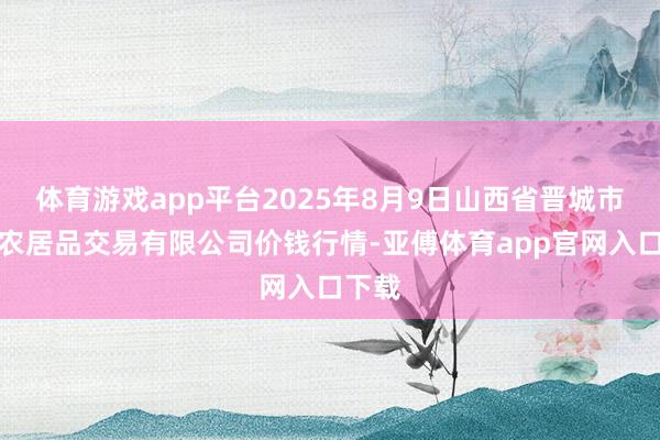 体育游戏app平台2025年8月9日山西省晋城市绿欣农居品交易有限公司价钱行情-亚傅体育app官网入口下载
