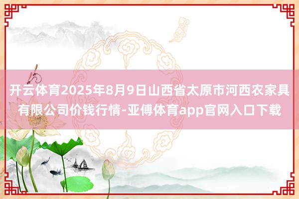 开云体育2025年8月9日山西省太原市河西农家具有限公司价钱行情-亚傅体育app官网入口下载